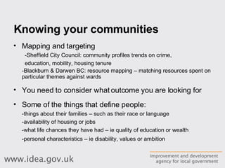 Knowing your communities Mapping and targeting -Sheffield City Council: community profiles trends on crime,  education, mobility, housing tenure -Blackburn & Darwen BC: resource mapping – matching resources spent on particular themes against wards You need to consider what outcome you are looking for Some of the things that define people: -things about their families – such as their race or language  -availability of housing or jobs  -what life chances they have had – ie quality of education or wealth  -personal characteristics – ie disability, values or ambition   