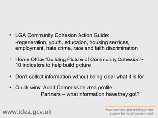 LGA Community Cohesion Action Guide: -regeneration, youth, education, housing services, employment, hate crime, race and faith discrimination Home Office “Building Picture of Community Cohesion”- 10 indicators to help build picture Don’t collect information without being clear what it is for Quick wins: Audit Commission area profile Partners – what information have they got? 