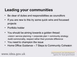 Leading your communities Be clear of duties and responsibilities as councillors If you are new to this try some quick wins and focussed projects Portfolio holder You should be aiming towards a golden thread: -vision= service planning + corporate plan + community strategy -build commonality, respect rather than promote difference You need to champion the issue Home Office Guidance – 7 Steps to Community Cohesion 