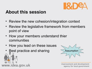 About this session Review the new cohesion/integration context Review the legislative framework from members point of view How your members understand thier communities How you lead on these issues Best practice and sharing Assumption 