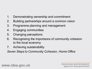 Demonstrating ownership and commitment Building partnerships around a common vision Programme planning and management Engaging communities Changing perceptions Recognising the importance of community cohesion to the local economy Achieving sustainability Seven Steps to Community Cohesion, Home Office 