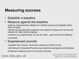 Measuring success Establish a baseline Measure against the baseline -build up measurements initially from existing sources and highlight where there are gaps -identify and develop both subjective and objective measures of community cohesion to help monitor progress  -measure on a regular basis, but not too often – give time for the initiatives to succeed   Experienced councils -Leicester City Council- community cohesion at centre of LAA -LB Newham’s  Household Panel survey examines perceptions and attitudes of Newham residents around community cohesion   