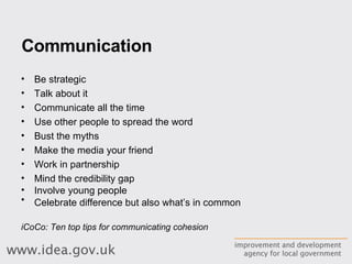 Communication Be strategic  Talk about it  Communicate all the time  Use other people to spread the word  Bust the myths  Make the media your friend  Work in partnership  Mind the credibility gap  Involve young people  Celebrate difference but also what’s in common   iCoCo: Ten top tips for communicating cohesion 
