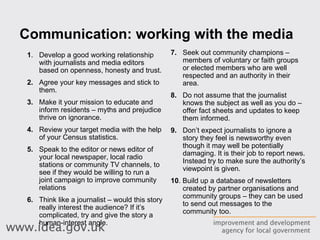 Communication: working with the media 1 .  Develop a good working relationship with journalists and media editors based on openness, honesty and trust.  2.   Agree your key messages and stick to them.  3. Make it your mission to educate and inform residents – myths and prejudice thrive on ignorance.  4.   Review your target media with the help of your Census statistics.  5.   Speak to the editor or news editor of your local newspaper, local radio stations or community TV channels, to see if they would be willing to run a joint campaign to improve community relations 6.   Think like a journalist – would this story really interest the audience? If it’s complicated, try and give the story a human-interest angle. 7.   Seek out community champions – members of voluntary or faith groups or elected members who are well respected and an authority in their area.  8.   Do not assume that the journalist knows the subject as well as you do – offer fact sheets and updates to keep them informed. 9.   Don’t expect journalists to ignore a story they feel is newsworthy even though it may well be potentially damaging. It is their job to report news. Instead try to make sure the authority’s viewpoint is given. 10 . Build up a database of newsletters created by partner organisations and community groups – they can be used to send out messages to the community too. 