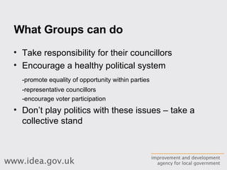 What Groups can do Take responsibility for their councillors Encourage a healthy political system -promote equality of opportunity within parties -representative councillors -encourage voter participation Don’t play politics with these issues – take a collective stand 