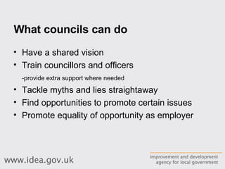 What councils can do Have a shared vision Train councillors and officers -provide extra support where needed Tackle myths and lies straightaway Find opportunities to promote certain issues Promote equality of opportunity as employer 