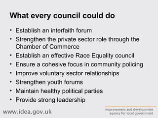 What every council could do Establish an interfaith forum Strengthen the private sector role through the Chamber of Commerce Establish an effective Race Equality council Ensure a cohesive focus in community policing Improve voluntary sector relationships Strengthen youth forums Maintain healthy political parties Provide strong leadership 