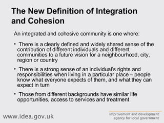           The New Definition of Integration and Cohesion     An integrated and cohesive community is one where: There is a clearly defined and widely shared sense of the contribution of different individuals and different communities to a future vision for a neighbourhood, city, region or country There is a strong sense of an individual’s rights and responsibilities when living in a particular place – people know what everyone expects of them, and what they can expect in turn Those from different backgrounds have similar life opportunities, access to services and treatment 