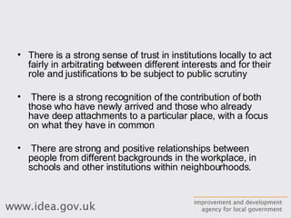 There is a strong sense of trust in institutions locally to act fairly in arbitrating between different interests and for their role and justifications to be subject to public scrutiny There is a strong recognition of the contribution of both those who have newly arrived and those who already have deep attachments to a particular place, with a focus on what they have in common There are strong and positive relationships between people from different backgrounds in the workplace, in schools and other institutions within neighbourhoods. 