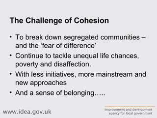 The Challenge of Cohesion To break down segregated communities – and the ‘fear of difference’ Continue to tackle unequal life chances, poverty and disaffection. With less initiatives, more mainstream and new approaches And a sense of belonging….. 