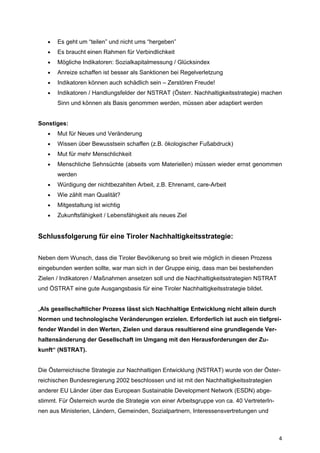 4
• Es geht um “teilen” und nicht ums “hergeben”
• Es braucht einen Rahmen für Verbindlichkeit
• Mögliche Indikatoren: Sozialkapitalmessung / Glücksindex
• Anreize schaffen ist besser als Sanktionen bei Regelverletzung
• Indikatoren können auch schädlich sein – Zerstören Freude!
• Indikatoren / Handlungsfelder der NSTRAT (Österr. Nachhaltigkeitsstrategie) machen
Sinn und können als Basis genommen werden, müssen aber adaptiert werden
Sonstiges:
• Mut für Neues und Veränderung
• Wissen über Bewusstsein schaffen (z.B. ökologischer Fußabdruck)
• Mut für mehr Menschlichkeit
• Menschliche Sehnsüchte (abseits vom Materiellen) müssen wieder ernst genommen
werden
• Würdigung der nichtbezahlten Arbeit, z.B. Ehrenamt, care-Arbeit
• Wie zählt man Qualität?
• Mitgestaltung ist wichtig
• Zukunftsfähigkeit / Lebensfähigkeit als neues Ziel
Schlussfolgerung für eine Tiroler Nachhaltigkeitsstrategie:
Neben dem Wunsch, dass die Tiroler Bevölkerung so breit wie möglich in diesen Prozess
eingebunden werden sollte, war man sich in der Gruppe einig, dass man bei bestehenden
Zielen / Indikatoren / Maßnahmen ansetzen soll und die Nachhaltigkeitsstrategien NSTRAT
und ÖSTRAT eine gute Ausgangsbasis für eine Tiroler Nachhaltigkeitsstrategie bildet.
„Als gesellschaftlicher Prozess lässt sich Nachhaltige Entwicklung nicht allein durch
Normen und technologische Veränderungen erzielen. Erforderlich ist auch ein tiefgrei-
fender Wandel in den Werten, Zielen und daraus resultierend eine grundlegende Ver-
haltensänderung der Gesellschaft im Umgang mit den Herausforderungen der Zu-
kunft“ (NSTRAT).
Die Österreichische Strategie zur Nachhaltigen Entwicklung (NSTRAT) wurde von der Öster-
reichischen Bundesregierung 2002 beschlossen und ist mit den Nachhaltigkeitsstrategien
anderer EU Länder über das European Sustainable Development Network (ESDN) abge-
stimmt. Für Österreich wurde die Strategie von einer Arbeitsgruppe von ca. 40 VertreterIn-
nen aus Ministerien, Ländern, Gemeinden, Sozialpartnern, Interessensvertretungen und
 