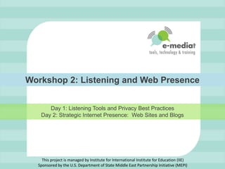 Workshop 2: Listening and Web Presence,[object Object],Day 1: Listening Tools and Privacy Best PracticesDay 2: Strategic Internet Presence:  Web Sites and Blogs,[object Object],This project is managed by Institute for International Institute for Education (IIE)Sponsored by the U.S. Department of State Middle East Partnership Initiative (MEPI),[object Object]