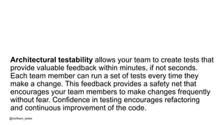 Architectural testability allows your team to create tests that
provide valuable feedback within minutes, if not seconds.
Each team member can run a set of tests every time they
make a change. This feedback provides a safety net that
encourages your team members to make changes frequently
without fear. Confidence in testing encourages refactoring
and continuous improvement of the code.
@northern_tester
 