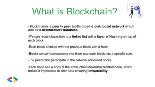 What is Blockchain?
• Blockchain is a peer to peer (no third party) distributed network which
acts as a decentralized database.
•We can relate blockchain to a linked list with a layer of Hashing on top of
each block.
•Each block is linked with the previous block with a hash.
•Blocks contain transactions into them and each block has a specific size.
•The peers who participate in the network are called nodes.
•Each node has a copy of the entire chain/decentralized database, which
makes it impossible to alter data ensuring immutability.
 