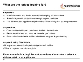 What are the judges looking for?
Employers
– Commitment to and future plans for developing your workforce
– Benefits Apprenticeships have brought to your business
– The benefits your apprentices personally from training with your organisation.
Apprentices
– Contribution and impact you have made to the business
– Examples of where you have exceeded expectations
– Personal achievements and motivations from your Apprenticeship
Apprenticeship Champions
–How you are pro-active in promoting Apprenticeships
–What your plans for future activity
Remember to include tangibles, metrics and any other evidence to back up
claims made in your application.
14

 