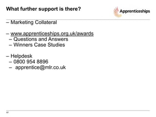 What further support is there?
– Marketing Collateral
– www.apprenticeships.org.uk/awards
– Questions and Answers
– Winners Case Studies
– Helpdesk
– 0800 954 8896
– apprentice@mlr.co.uk

17

 