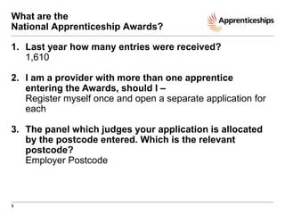 What are the
National Apprenticeship Awards?
1. Last year how many entries were received?
1,610

2. I am a provider with more than one apprentice
entering the Awards, should I –
Register myself once and open a separate application for
each
3. The panel which judges your application is allocated
by the postcode entered. Which is the relevant
postcode?
Employer Postcode

5

 