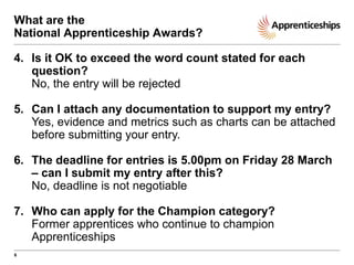 What are the
National Apprenticeship Awards?
4. Is it OK to exceed the word count stated for each
question?
No, the entry will be rejected
5. Can I attach any documentation to support my entry?
Yes, evidence and metrics such as charts can be attached
before submitting your entry.

6. The deadline for entries is 5.00pm on Friday 28 March
– can I submit my entry after this?
No, deadline is not negotiable
7. Who can apply for the Champion category?
Former apprentices who continue to champion
Apprenticeships
6

 