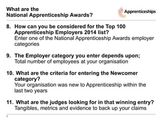 What are the
National Apprenticeship Awards?
8. How can you be considered for the Top 100
Apprenticeship Employers 2014 list?
Enter one of the National Apprenticeship Awards employer
categories
9. The Employer category you enter depends upon;
Total number of employees at your organisation

10. What are the criteria for entering the Newcomer
category?
Your organisation was new to Apprenticeship within the
last two years
11. What are the judges looking for in that winning entry?
Tangibles, metrics and evidence to back up your claims
7

 