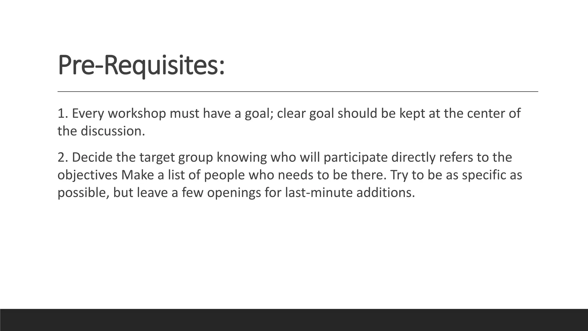Pre-Requisites:
1. Every workshop must have a goal; clear goal should be kept at the center of
the discussion.
2. Decide the target group knowing who will participate directly refers to the
objectives Make a list of people who needs to be there. Try to be as specific as
possible, but leave a few openings for last-minute additions.
 