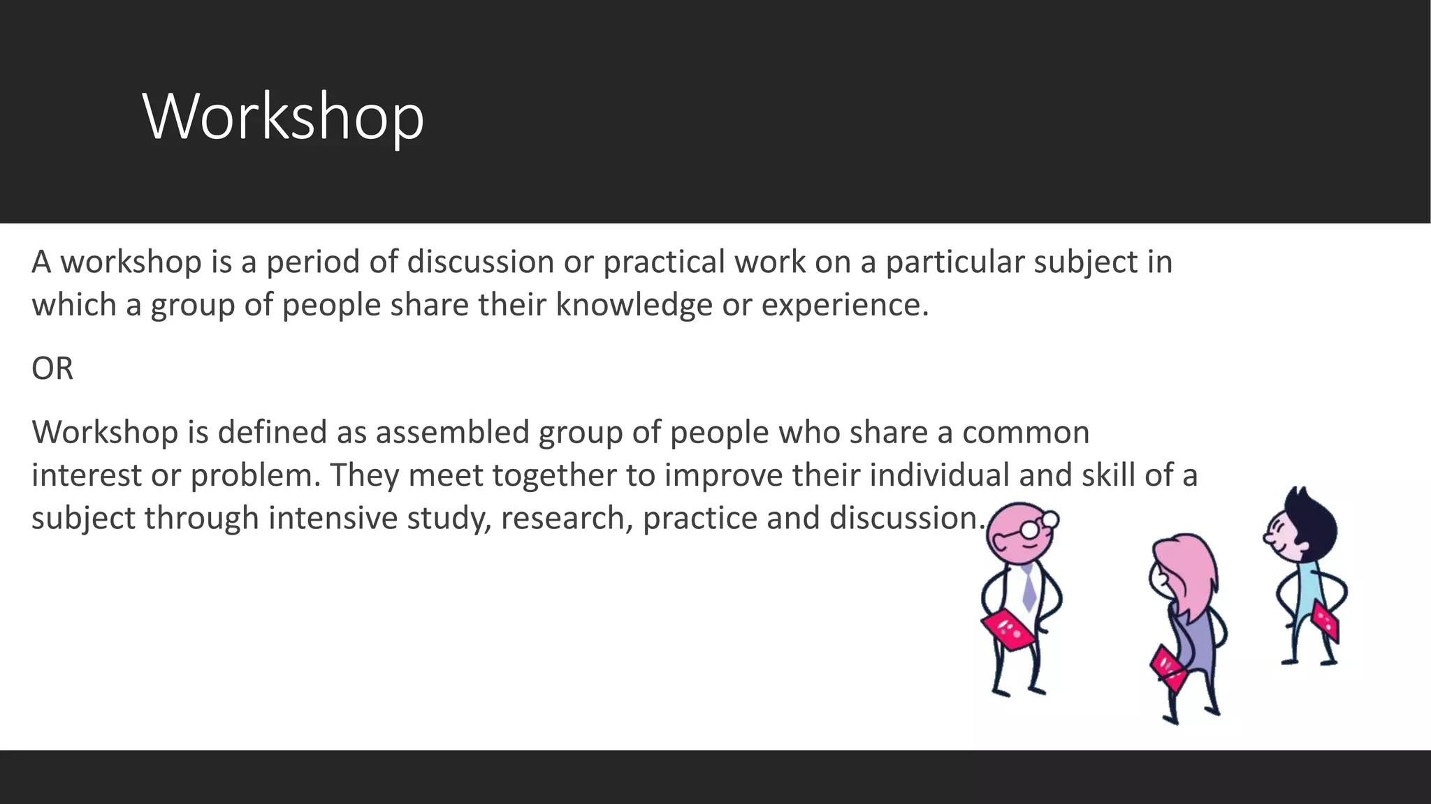 Workshop
A workshop is a period of discussion or practical work on a particular subject in
which a group of people share their knowledge or experience.
OR
Workshop is defined as assembled group of people who share a common
interest or problem. They meet together to improve their individual and skill of a
subject through intensive study, research, practice and discussion.
 
