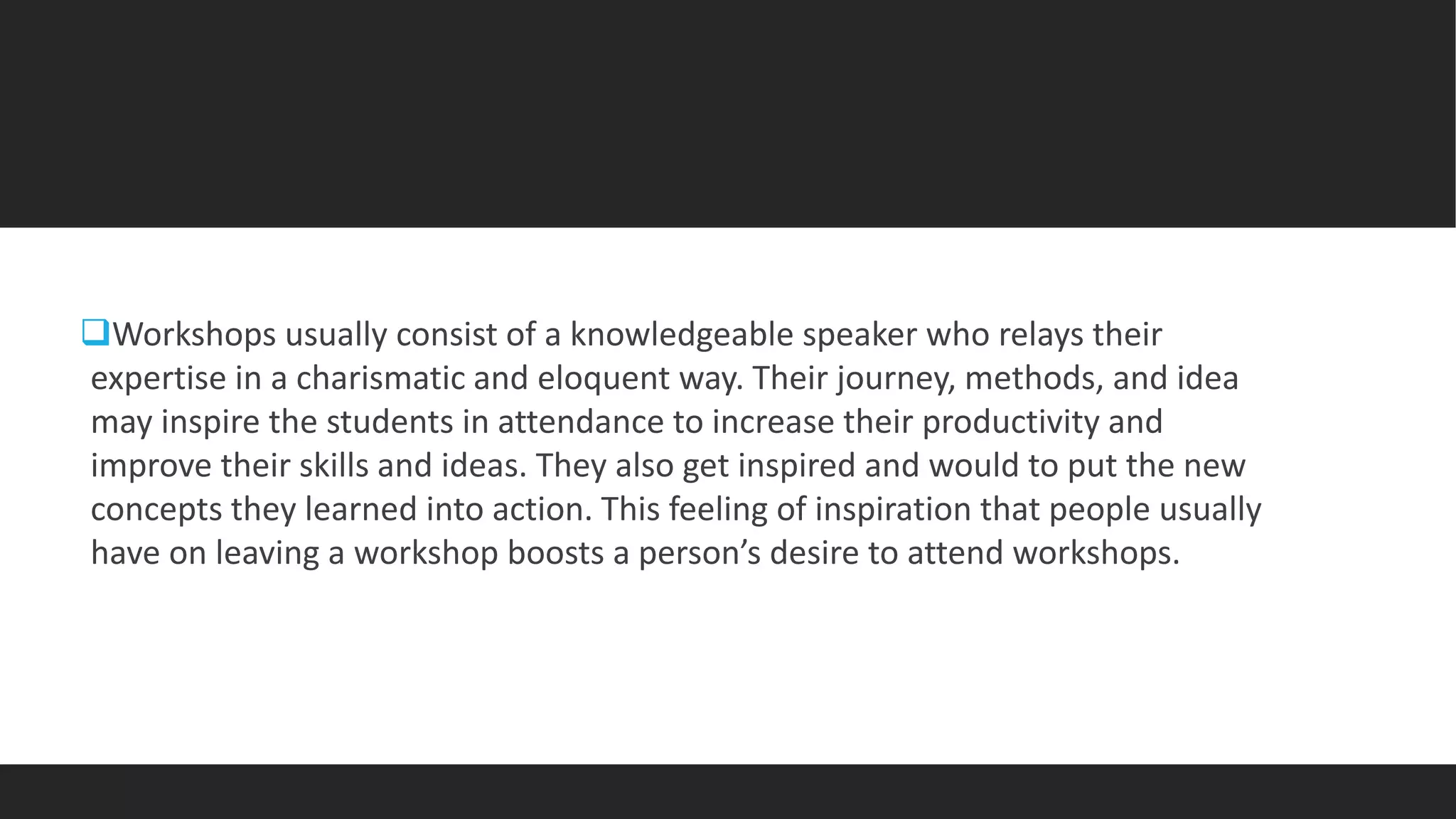 Workshops usually consist of a knowledgeable speaker who relays their
expertise in a charismatic and eloquent way. Their journey, methods, and idea
may inspire the students in attendance to increase their productivity and
improve their skills and ideas. They also get inspired and would to put the new
concepts they learned into action. This feeling of inspiration that people usually
have on leaving a workshop boosts a person’s desire to attend workshops.
 