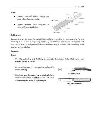P a g e | 10
Used:
 Used to remove/smooth rough and
sharp edges from cut metal.
 Used to remove fine amounts of
material from a workpiece
2. Reamer:
Reamer is used to finish the drilled hole and the operation is called reaming. So the
reaming is a process of imparting necessary smoothness, parallelism, roundness and
accuracy in size, to the previously drilled hole by using a reamer. The commonly used
reamer is shown below:
Purpose:
Used:
 Used for enlarging and finishing to accurate dimensions holes that have been
drilled, bored, or cored.
 A reamer is a type of rotary cutting tool used in
metalworking.
 Used to widen the size of a pre-existing hole in
metal by a small amount to leave smooth sides
– removing any burrs or rough edges.
 