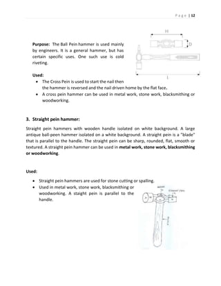P a g e | 12
Purpose: The Ball Pein hammer is used mainly
by engineers. It is a general hammer, but has
certain specific uses. One such use is cold
riveting.
Used:
 The Cross Pein is used to start the nail then
the hammer is reversed and the nail driven home by the flat face.
 A cross pein hammer can be used in metal work, stone work, blacksmithing or
woodworking.
3. Straight pein hammer:
Straight pein hammers with wooden handle isolated on white background. A large
antique ball-peen hammer isolated on a white background. A straight pein is a "blade"
that is parallel to the handle. The straight pein can be sharp, rounded, flat, smooth or
textured. A straight pein hammer can be used in metal work, stone work, blacksmithing
or woodworking.
Used:
 Straight pein hammers are used for stone cutting or spalling.
 Used in metal work, stone work, blacksmithing or
woodworking. A staight pein is parallel to the
handle.
 