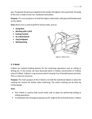P a g e | 2
jaw. The greater the pressure applied to the handle, the tighter is the work held. The body
of the vice is made of cast iron. Hardened steel plates.
Purpose: The main purpose is to hold the object underneath, with grip and thereby work
on the object.
Uses: Bench vice is used to perform various tasks, such as:
 Using Glue
 Working with a Drill
 Cutting Conduit
 As a Work Bench
 sing Sandpaper
 Metalworking
Figure 1: Bench vice
2. V-block
V-Block are material holding devices for the machining operations such as milling or
drilling etc. In this article, we have discussed what is V-block, Construction of V-Block,
Uses of V-Block. V-Block is a jig structure which is having True V faces(Grooves) and slots.
This is a Cast iron structure.
Purpose: The main purpose of this V-block is to hold the Cylindrical objects in place for
marking the centres for further lathe machining. The centre marking can be done by
surface gauge.
Uses:
 The V-block is used to hold round metal rods or pipes for performing drilling or
milling operations.
 To Hold down the rectangular job piece at 45° angle to the vertical direction. V-Block:
 