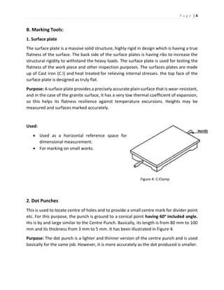 P a g e | 4
B. Marking Tools:
1. Surface plate
The surface plate is a massive solid structure, highly rigid in design which is having a true
flatness of the surface. The back side of the surface plates is having ribs to increase the
structural rigidity to withstand the heavy loads. The surface plate is used for testing the
flatness of the work piece and other inspection purposes. The surfaces plates are made
up of Cast iron (C.I) and heat treated for relieving internal stresses. the top face of the
surface plate is designed as truly flat.
Purpose: A surface plate provides a precisely accurate plain surface that is wear-resistant,
and in the case of the granite surface, it has a very low thermal coefficient of expansion,
so this helps its flatness resilience against temperature excursions. Heights may be
measured and surfaces marked accurately.
Used:
 Used as a horizontal reference space for
dimensional measurement.
 For marking on small works.
Figure 4: C-Clamp
2. Dot Punches
This is used to locate centre of holes and to provide a small centre mark for divider point
etc. For this purpose, the punch is ground to a conical point having 60o
included angle.
His is by and large similar to the Centre Punch. Basically, its length is from 80 mm to 100
mm and its thickness from 3 mm to 5 mm. It has been illustrated in Figure 4.
Purpose: The dot punch is a lighter and thinner version of the centre punch and is used
basically for the same job. However, it is more accurately as the dot produced is smaller.
 