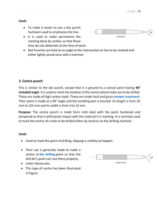 P a g e | 5
Used:
 To make it easier to see a dot punch
had been used to emphasise the line.
 It is used to make permanent the
marking done by scribes so that these
lines do not obliterate at the time of work.
 Dot Punches are held at an angle to the intersection or line to be marked and
either lightly struck once with a hammer.
3. Centre punch
This is similar to the dot punch, except that it is ground to a conical point having 90°
included angle. It is used to mark the location of the centre where holes are to be drilled.
These are made of high carbon steel. These are made hard and given temper treatment.
Their point is made at a 90° angle and the handling part is knurled. Its length is from 35
mm to 125 mm and its width is from 4 to 12 mm.
Purpose: The centre punch is made form mild steel with the point hardened and
tempered so that it withstands impact with the material it is marking. It is normally used
to mark the centre of a hole to be drilled either by hand or on the drilling machine.
Used:
 Used to mark the point of drilling, slipping is unlikely to happen.
 Their use is generally made to make a
centre at the drilling point so that the
drill bit’s point can rest there properly.
 Letter Stamp sets.
 This type of centre has been illustrated
in Figure
 