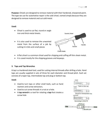 P a g e | 8
Purpose: Chisels are designed to remove material with their hardened, sharpened point.
The type we use for automotive repair is the cold chisel, named simply because they are
designed to remove material and cut cold metal.
Used:
 Chisel is used to cut flat, round or angle
iron and thick metal sheets.
 It is also used to remove the unwanted
metal from the surface of a job by
cutting it in bits and small pieces
 A flat chisel is a common chisel used for chipping and cuffing off thin sheet-metal.
 It is cased mostly for the chipping grooves and keyways.
3. Taps and Tap Wrenches
A tap is a hardened steel tool, used for cutting internal threads after drilling a hole. Hand
taps are usually supplied in sets of three for each diameter and thread pitch. Each set
consists of a taper tap, intermediate tap and plug or bottom tap.
Used:
 Used to turn taps or other small tools, such as hand
reamers and screw extractors.
 Used to cut screw threads in a nut or a hole.
 A tap wrench is a tool for rotating a tap that creates a
screw hole
 