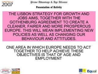 Prime Advantage & Age Alliance Presentation of Activity THE LISBON STRATEGY FOR GROWTH AND JOBS AIMS, TOGETHER WITH THE GOTHENBURG AGREEMENT TO CREATE A CLEANER, FAIRER AND MORE PROSPEROUS EUROPE. THIS WILL MEAN IMPLEMENTING NEW POLICIES AS WELL AS CHANGING OUR BEHAVIOUR AND ATTITUDES. ONE AREA IN WHICH EUROPE NEEDS TO ACT TOGETHER TO HELP ACHIEVE THESE OBJECTIVES IS THAT OF AGE AND EMPLOYMENT 