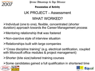 Prime Advantage & Age Alliance Presentation of Activity UK PROJECT  –  Assessment WHAT WORKED? Individual (one to one), flexible, concentrated (shorter duration) approach towards the Career Management process Mentoring relationship that was fostered  Non-coercive style of interview situation Relationships built with large companies “ Cross discipline training” (e.g. electrical certification, coupled with Microsoft office modules & project management) Shorter (bite size) tailored training courses Some candidates gained a full qualification in shortened time  