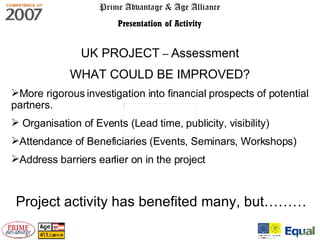 Prime Advantage & Age Alliance Presentation of Activity UK PROJECT  –  Assessment WHAT COULD BE IMPROVED? More rigorous investigation into financial prospects of potential partners. Organisation of Events (Lead time, publicity, visibility) Attendance of Beneficiaries (Events, Seminars, Workshops) Address barriers earlier on in the project Project activity has benefited many, but……… 