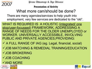 Prime Advantage & Age Alliance Presentation of Activity There are many agencies/services to help youth into employment, very few services are dedicated to the “old”. What more can/should be done? WHAT IS REQUIRED IS  A HOLISTIC ( integrated/ one stop/user-focussed ) FRAMEWORK, ADDRESSING A RANGE OF NEEDS FOR THE OLDER UNEMPLOYED or WORKER. UNIVERSALLY ACCESSIBLE, INVOLVING PUBLIC AND PRIVATE AGENCIES,PROVIDING: A FULL RANGE OF IAG (eg. Legal, financial, social) JOB MATCHING & REMEDIAL TRAINING/EDUCATION JOB BROKERING JOB COACHING AND MORE 