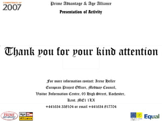 Prime Advantage & Age Alliance Presentation of Activity Thank you for your kind attention For more information contact: Irene Heller European Project Officer, Medway Council, Visitor Information Centre, 95 High Street, Rochester,  Kent. ME1 1LX +441634 338104 or email +441634 817704 