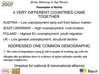 Prime Advantage & Age Alliance Presentation of Activity 4 VERY DIFFERENT COUNTRIES CAME TOGETHER   AUSTRIA – Low unemployment early exit from labour market (EAST) GERMANY – High unemployment, rural location POLAND – Highest EU unemployment, youth migration UK – Low general unemployment, structural decline (Impetus for national & transnational alliance) ADDRESSED ONE COMMON DEMOGRAPHIC The ratio of dependant young & old to people of working age will rise  (Despite this prediction there is evidence of ageist attitudes socially and amongst employers) 