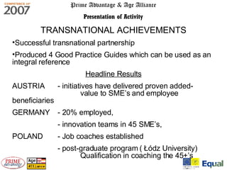 Prime Advantage & Age Alliance Presentation of Activity TRANSNATIONAL ACHIEVEMENTS Successful transnational partnership  Produced 4 Good Practice Guides which can be used as an integral reference  Headline Results AUSTRIA  -  initiatives have delivered proven added-  value to SME’s and employee beneficiaries   GERMANY - 20% employed,  - innovation teams in 45 SME’s,  POLAND - Job coaches established -  post-graduate program (  Łódz University)  Qualification in coaching the 45+’s 