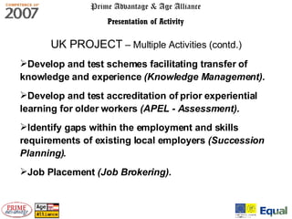Prime Advantage & Age Alliance Presentation of Activity UK PROJECT  – Multiple Activities (contd.) Develop and test schemes facilitating transfer of knowledge and experience   (Knowledge Management). Develop and test accreditation of prior experiential learning for older workers  (APEL - Assessment). Identify gaps within the employment and skills requirements of existing local employers  (Succession Planning). Job Placement  (Job Brokering). 