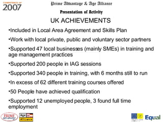 Prime Advantage & Age Alliance Presentation of Activity UK ACHIEVEMENTS   Included in Local Area Agreement and Skills Plan Work with local private, public and voluntary sector partners Supported 47 local businesses (mainly SMEs) in training and age management practices Supported 200 people in IAG sessions Supported 340 people in training, with 6 months still to run In excess of 62 different training courses offered 50 People have achieved qualification Supported 12 unemployed people, 3 found full time employment 