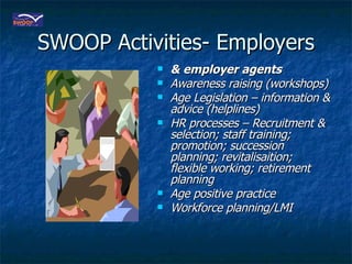 SWOOP Activities- Employers & employer agents Awareness raising (workshops) Age Legislation – information & advice (helplines) HR processes – Recruitment & selection; staff training; promotion; succession planning; revitalisaition; flexible working; retirement planning Age positive practice Workforce planning/LMI 