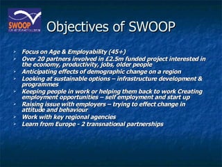 Objectives of SWOOP Focus on Age & Employability (45+) Over 20 partners involved in £2.5m funded project interested in the economy, productivity, jobs, older people Anticipating effects of demographic change on a region Looking at sustainable options – infrastructure development & programmes Keeping people in work or helping them back to work Creating employment opportunities – self employment and start up  Raising issue with employers – trying to effect change in attitude and behaviour Work with key regional agencies Learn from Europe - 2 transnational partnerships 
