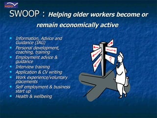 SWOOP :  Helping older workers become or remain economically active   Information, Advice and Guidance (IAG)  Personal development, coaching, training Employment advice & guidance Interview training Application & CV writing Work experience/voluntary placements Self employment & business start up Health & wellbeing 