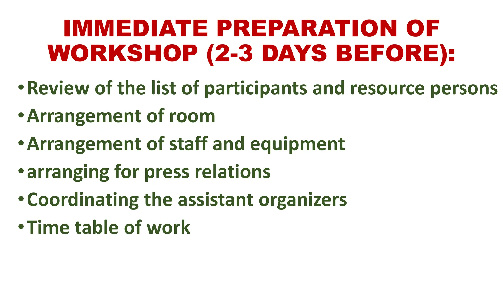 IMMEDIATE PREPARATION OF
WORKSHOP (2-3 DAYS BEFORE):
•Review of the list of participants and resource persons
•Arrangement of room
•Arrangement of staff and equipment
•arranging for press relations
•Coordinating the assistant organizers
•Time table of work
 