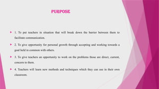 Purpose
 1. To put teachers in situation that will break down the barrier between them to
facilitate communication.
 2. To give opportunity for personal growth through accepting and working towards a
goal held in common with others.
 3. To give teachers an opportunity to work on the problems those are direct, current,
concern to them.
 4. Teachers will learn new methods and techniques which they can use in their own
classroom.
 