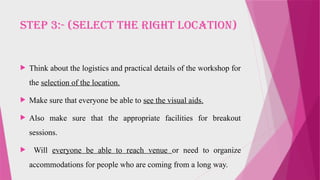 STEP 3:- (SELECT THE RIGHT LOCATION)
 Think about the logistics and practical details of the workshop for
the selection of the location.
 Make sure that everyone be able to see the visual aids.
 Also make sure that the appropriate facilities for breakout
sessions.
 Will everyone be able to reach venue or need to organize
accommodations for people who are coming from a long way.
 