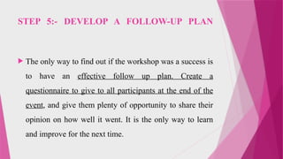 STEP 5:- DEVELOP A FOLLOW-UP PLAN
 The only way to find out if the workshop was a success is
to have an effective follow up plan. Create a
questionnaire to give to all participants at the end of the
event, and give them plenty of opportunity to share their
opinion on how well it went. It is the only way to learn
and improve for the next time.
 