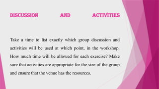 DISCUSSION AND ACTIVITIES
Take a time to list exactly which group discussion and
activities will be used at which point, in the workshop.
How much time will be allowed for each exercise? Make
sure that activities are appropriate for the size of the group
and ensure that the venue has the resources.
 