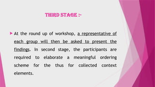 THIRD STAGE :-
 At the round up of workshop, a representative of
each group will then be asked to present the
findings. In second stage, the participants are
required to elaborate a meaningful ordering
scheme for the thus for collected context
elements.
 